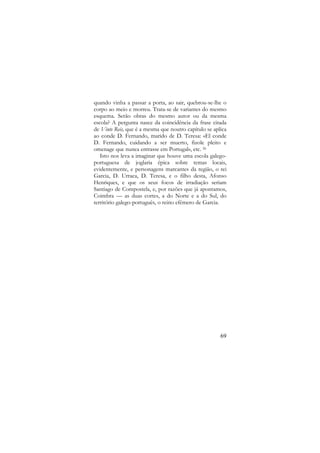 quando vinha a passar a porta, ao sair, quebrou-se-lhe o
corpo ao meio e morreu. Trata-se de variantes do mesmo
esquema. Serão obras do mesmo autor ou da mesma
escola? A pergunta nasce da coincidência da frase citada
de Vinte Reis, que é a mesma que noutro capítulo se aplica
ao conde D. Fernando, marido de D. Teresa: «El conde
D. Fernando, cuidando a ser muerto, fizole pleito e
omenage que nunca entrasse em Portugal», etc. 26
Isto nos leva a imaginar que houve uma escola galegoportuguesa de joglaria épica sobre temas locais,
evidentemente, e personagens marcantes da região, o rei
Garcia, D. Urraca, D. Teresa, e o filho desta, Afonso
Henriques, e que os seus focos de irradiação seriam
Santiago de Compostela, e, por razões que já apontamos,
Coimbra — as duas cortes, a do Norte e a do Sul, do
território galego-português, o reino efémero de Garcia.

69

 