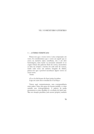 VII / COMENTÁRIO LITERÁRIO

1 — A FORMA VERSIFICADA
Parece-nos que o nosso texto é uma composição em
verso. Se considerarmos que o verso era aquele que se
usava na narrativa épica castelhana, isto é em dois
hemistíquios, rima toante ou assonante (rimando só as
vogais tónicas das palavras finais do verso), monorrimo
(a rima era sempre a mesma em cada série de versos),
tendo cada verso um número irregular de sílabas,
parece-nos que é possível reconhecer alguns versos no
nosso texto.
Assim:
«Ca se ũu dia leixares de fazer justiça ũu palmo
Logo em outro dia se arredará de ti ũa braça.»
Temos aqui, semanticamente, uma correspondência
entre palmo e braça, dois graus da mesma medida, e a rima
assinala essa correspondência. A palavra ũu podia
pronunciar-se como dissílabo (é a evolução do latim unu).
Mas em situação proclítica (sem acento próprio) também

70

 
