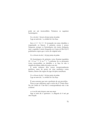 pode ser um monossílabo. Teríamos os seguintes
hemistíquios:
Ca se ũu dia / leixares de fazer justiça ũu palmo
Logo em outro dia / se arredará de ti ũa braça
Isto é: 4 + 11; 5 + 8 (contando ũu como dissílabo e
respeitando os hiatos). A primeira cesura é pouco
frequente, porque os hemistíquios são muito desiguais;
mas a segunda é muito frequente no Cantar do Mio Cid. E
poderíamos supor que o texto do original seria:
Ca se leixares ũu dia / de fazer justiça ũu palmo
Os hemistíquios do primeiro verso ficariam igualados
(8 + 8 ou 7 + 8 ou 7 + 7 conforme ũu se pronuncie
como monossílabo ou dissílabo e se faça ou não o
sinalefa da última sílaba de justiça com ũu).
E assim teríamos dois versos excepcionalmente
perfeitos, tanto do ponto de vista semântico como
rítmico, dentro das regras do jogo da épica castelhana:
Ca se leixares ũu dia / de fazer justiça ũu palmo
Logo em outro dia / se arredará de ti ũa braça
É uma sentença que tem a perfeição de um provérbio.
Note-se que utilizamos aqui o texto da 4.ª Crónica Breve.
No da Crónica de Vinte Reis a correspondência não é tão
evidente:
ca si un dia tanto desejares como una meaja
luego en outro dia se apartarán e se alongarán de ti más que
uma brazada

71

 