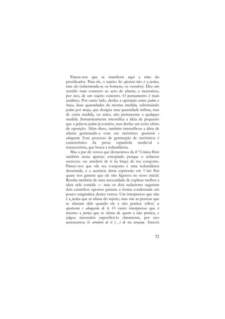 Parece-nos que se manifesta aqui a mão do
prosificador. Para ele, o sujeito do afastará não é a justiça,
mas eles (subentenda-se os homens, os vassalos). Deu um
sentido mais concreto ao acto de afastar, e necessitou,
por isso, de um sujeito concreto. O pensamento é mais
analítico. Por outro lado, desfez a oposição entre palmo e
braça, duas quantidades da mesma medida, substituindo
palmo por meaja, que designa uma quantidade ínfima, mas
de outra medida, ou antes, não pertencente a qualquer
medida. Semanticamente intensifica a ideia de pequenês
que a palavra palmo já contém, mas desfaz um certo efeito
de oposição. Além disso, também intensificou a ideia de
afastar geminando-a com um sinónimo: apartarán e
alongarán. Esse processo de geminação de sinónimos é
característico da prosa espanhola medieval e
renascentista, que busca a redundância.
Mas o par de versos que destacámos da 4.ª Crónica Breve
também nesta aparece estropiado porque o redactor
escreveu: «se arrederá de ti ũa braça de teu coraçom».
Parece-nos que «de teu coraçom» é uma redundância
desastrada, e a ausência desta expressão em Vinte Reis
quase nos garante que ele não figurava no texto inicial.
Resulta também de uma necessidade de explicar melhor a
ideia nele contida — mas os dois redactores seguiram
dois caminhos opostos perante a forma condensada um
pouco enigmática destes versos. Um interpretou que não
é a justiça que se afasta do sujeito, mas sim as pessoas que
se afastam dele quando ele a não pratica: (ellos) se
apartarán e alongarán de ti. O outro interpretou que é
mesmo a justiça que se afasta de quem a não pratica, e
julgou necessário especificá-lo claramente, por isso
acrescentou Se arrederá de ti (…) de teu coraçom. Através

72

 