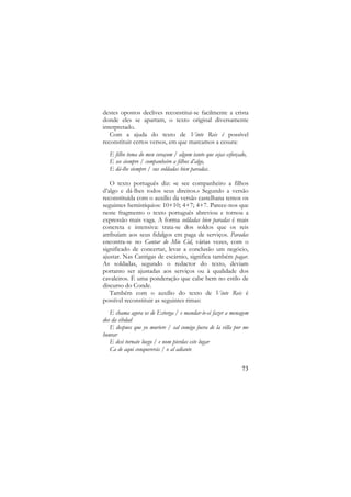 destes opostos declives reconstitui-se facilmente a crista
donde eles se apartam, o texto original diversamente
interpretado.
Com a ajuda do texto de Vinte Reis é possível
reconstituir certos versos, em que marcamos a cesura:
E filho toma do meu coraçom / algum tanto que sejas esforçado,
E see siempre / companheiro a filhos d’algo,
E dá-lhe siempre / sus soldadas bien paradas.
O texto português diz: «e see companheiro a filhos
d’algo e dá-lhes todos seus direitos.» Segundo a versão
reconstituída com o auxílio da versão castelhana temos os
seguintes hemistíquios: 10+10; 4+7; 4+7. Parece-nos que
neste fragmento o texto português abreviou e tornou a
expressão mais vaga. A forma soldadas bien paradas é mais
concreta e intensiva: trata-se dos soldos que os reis
atribuíam aos seus fidalgos em paga de serviços. Paradas
encontra-se no Cantar do Mio Cid, várias vezes, com o
significado de concertar, levar a conclusão um negócio,
ajustar. Nas Cantigas de escárnio, significa também pagar.
As soldadas, segundo o redactor do texto, deviam
portanto ser ajustadas aos serviços ou à qualidade dos
cavaleiros. É uma ponderação que cabe bem no estilo de
discurso do Conde.
Também com o auxílio do texto de Vinte Reis é
possível reconstituir as seguintes rimas:
E chama agora os de Estorga / e mandar-te-ei fazer a menagem
dos da cibdad
E despues que yo muriere / sal comigo fuera de la villa por me
honrar
E desi tornate luego / e nom pierdas este lugar
Ca de aqui conquererás / o al adiante
73

 