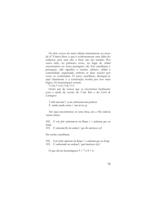 Os dois versos do meio faltam inteiramente no texto
da 4.ª Crónica Breve, o que é evidentemente uma falha do
redactor, pois sem eles a frase não faz sentido. Por
outro lado, no primeiro verso, no lugar de cibdad
encontramos no texto português vila. Em castelhano e
português villa significa o recinto urbano, cibdad a
comunidade organizada, embora as duas noções por
vezes se confundam. O texto castelhano distingue-se
aqui claramente e a construção resulta por isso mais
lógica. Os hemistíquios seriam:
7+14; 7+13; 7+8; 7+5.
Outro par de versos que se reconstitui facilmente
com a ajuda da versão de Vinte Reis e do Livro de
Linhagens:
Venho mui mal / ca me arrincaram meu padrasto
E minha madre estava / com ele na az
Até aqui encontramos só uma rima, em a. Há todavia
outras rimas:
102. E este feito souberam-no em Roma / e cuidarom que era
herege
103. E enviarom-lhe ũu cardeal / que lhe mostrasse a fé
Na versão castelhana:
102. Este hecho supieram em Roma / e cuidarom que era herege
103. E embiaromle un cardenal / quel mostrasse la fé
O que dá em hemistíquios 9 + 7 e 8 + 6.

74

 