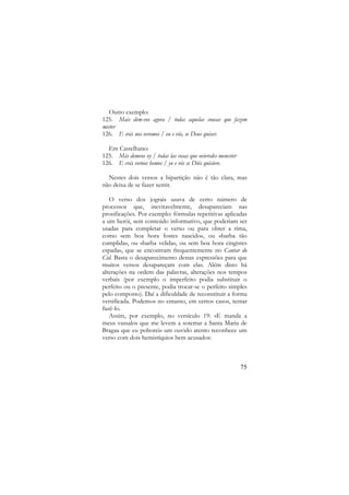 Outro exemplo:
125. Mais dem-vos agora / todas aquelas cousas que fazem
mister
126. E crás nos veremos / eu e vós, se Deus quiser.
Em Castelhano:
125. Más demvos oy / todas las cosas que ovieredes menester
126. E crás vernos hemos / yo e vós se Diós quisiere.
Nestes dois versos a bipartição não é tão clara, mas
não deixa de se fazer sentir.
O verso dos jograis usava de certo número de
processos que, inevitavelmente, desapareciam nas
prosificações. Por exemplo: fórmulas repetitivas aplicadas
a um herói, sem conteúdo informativo, que poderiam ser
usadas para completar o verso ou para obter a rima,
como «em boa hora fostes nascido», ou «barba tão
cumplida», ou «barba velida», ou «em boa hora cingistes
espada», que se encontram frequentemente no Cantar do
Cid. Basta o desaparecimento destas expressões para que
muitos versos desapareçam com elas. Além disto há
alterações na ordem das palavras, alterações nos tempos
verbais (por exemplo o imperfeito podia substituir o
perfeito ou o presente, podia trocar-se o perfeito simples
pelo composto). Daí a dificuldade de reconstituir a forma
versificada. Podemos no entanto, em certos casos, tentar
fazê-lo.
Assim, por exemplo, no versículo 19: «E manda a
meus vassalos que me levem a soterrar a Santa Maria de
Bragaa que eu poborei» um ouvido atento reconhece um
verso com dois hemistíquios bem acusados:

75

 