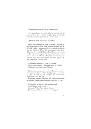 E manda a meus vassalos / que me levem a soterrar.
Se substituirmos a forma verbal eu poborei, por hei
poborada (isto é, a forma simples pela composta),
obteremos o verso seguinte, com a mesma rima:
A Santa Maria de Bragaa / que hei poborada.
Outro processo a que se pode recorrer é à alteração da
ordem das palavras: Lê-se na 4.ª Crónica (versículo 56): «E
o Conde cuidou a ser morto, e fez-lhe preito e menagem»
etc. na Crónica de Vinte Reis encontramos uma frase
diferente: «E o conde D. Fernando cuidando a ser morto,
fez-lhe preito e menagem» etc. Ora, se tomarmos como
base a versão castelhana e fizermos uma inversão na
primeira frase, logo encontramos um verso, seguido de
dois outros com a mesma rima:
E cuidando a ser morto, / o Conde D. Fernando
Fez-lhe preito e menagem / que nunca entrasse em Portugal
E desi foi-se logo / para terra de Ultramar.
Limitamo-nos a fazer a inversão indicada no primeiro
verso, e a introduzir a palavra logo (luego), que se encontra
na Crónica de Vinte Reis para encontrar três versos muito
regulares: 6 + 6; 6 + 8; 6 + 7.
Com estes critérios atrevemo-nos a reconstituir mais
os seguintes versos que abrangem os versículos 82 a 87:
E o apostóligo ouviu dizer / como sa madre prendia
E como presa / consigo a trazia
E mandou-lhe dizer / pelo bispo de Coimbra
Que a sacasse de prisom, / senom que o escomungaria

76

 