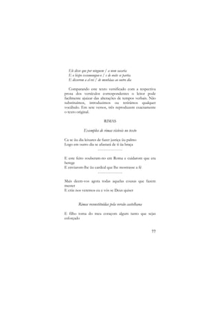Ele disse que por ninguem / a nom sacaria
E o bispo excomungou-o / e de noite se partia
E disserom a el-rei / de menhãaa ao outro dia
Comparando este texto versificado com a respectiva
prosa dos versículos correspondentes o leitor pode
facilmente ajuizar das alterações de tempos verbais. Não
substituímos, introduzimos ou retirámos qualquer
vocábulo. Em sete versos, três reproduzem exactamente
o texto original.
RIMAS

Exemplos de rimas visíveis no texto
Ca se ũu dia leixares de fazer justiça ũu palmo
Logo em outro dia se afastará de ti ũa braça
………………
E este feito souberam-no em Roma e cuidarom que era
herege
E enviarom-lhe ũu cardeal que lhe mostrasse a fé
………………
Mais deem-vos agora todas aquelas cousas que fazem
mester
E crás nos veremos eu e vós se Deus quiser

Rimas reconstituídas pela versão castelhana
E filho toma do meu coraçom algum tanto que sejas
esforçado
77

 