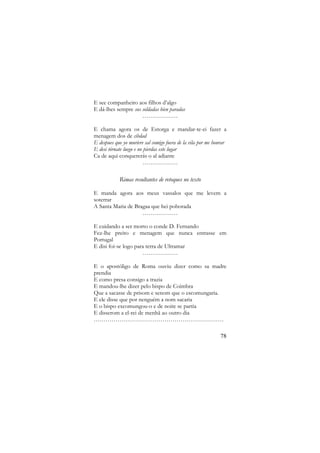 E see companheiro aos filhos d’algo
E dá-lhes sempre sus soldadas bien paradas
………………
E chama agora os de Estorga e mandar-te-ei fazer a
menagem dos de cibdad
E despues que yo muriere sal comigo fuera de la vila por me honrar
E desi tórnate luego e no pierdas este lugar
Ca de aqui conquererás o al adiante
………………

Rimas resultantes de retoques no texto
E manda agora aos meus vassalos que me levem a
soterrar
A Santa Maria de Bragaa que hei poborada
………………
E cuidando a ser morto o conde D. Fernando
Fez-lhe preito e menagem que nunca entrasse em
Portugal
E disi foi-se logo para terra de Ultramar
………………
E o apostóligo de Roma ouviu dizer como sa madre
prendia
E como presa consigo a trazia
E mandou-lhe dizer pelo bispo de Coimbra
Que a sacasse de prisom e senom que o escomungaria.
E ele disse que por nenguém a nom sacaria
E o bispo excomungou-o e de noite se partia
E disserom a el-rei de menhã ao outro dia
…………………………………………………………
78

 