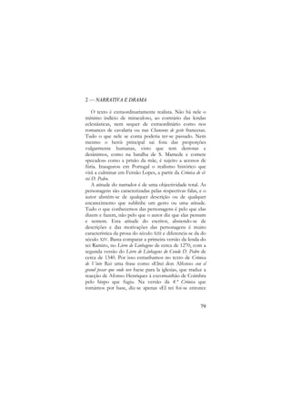 2 — NARRATIVA E DRAMA
O texto é extraordinariamente realista. Não há nele o
mínimo indício de miraculoso, ao contrário das lendas
eclesiásticas, nem sequer de extraordinário como nos
romances de cavalaria ou nas Chansons de geste francesas.
Tudo o que nele se conta poderia ter-se passado. Nem
mesmo o herói principal sai fora das proporções
vulgarmente humanas, visto que tem derrotas e
desânimos, como na batalha de S. Mamede e comete
«pecados» como a prisão da mãe, é sujeito a acessos de
fúria. Inaugurou em Portugal o realismo histórico que
virá a culminar em Fernão Lopes, a partir da Crónica de elrei D. Pedro.
A atitude do narrador é de uma objectividade total. As
personagens são caracterizadas pelas respectivas falas, e o
autor abstém-se de qualquer descrição ou de qualquer
encarecimento que sublinhe um gesto ou uma atitude.
Tudo o que conhecemos das personagens é pelo que elas
dizem e fazem, não pelo que o autor diz que elas pensam
e sentem. Esta atitude do escritor, abstendo-se de
descrições e das motivações das personagens é muito
característica da prosa do século XIII e diferencia-se da do
século XIV. Basta comparar a primeira versão da lenda do
rei Ramiro, no Livro de Linhagens de cerca de 1270, com a
segunda versão do Livro de Linhagens do Conde D. Pedro de
cerca de 1340. Por isso estranhamos no texto de Crónica
de Vinte Reis uma frase como «Elrei don Alfonso con el
grand pesar que ende ovo fuese para la iglesia», que traduz a
reacção de Afonso Henriques à excomunhão de Coimbra
pelo bispo que fugiu. Na versão da 4.ª Crónica que
tomámos por base, diz-se apenas «El rei foi-se entonce

79

 