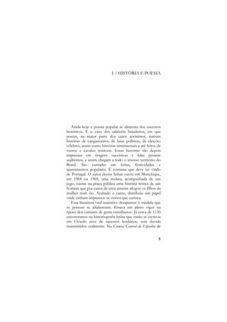 I / HISTÓRIA E POESIA

Ainda hoje a poesia popular se alimenta dos sucessos
históricos. É o caso dos «abêcês» brasileiros, em que
poetas, na maior parte dos casos anónimos, narram
histórias de canganceiros, de lutas políticas, de eleições
célebres, assim como histórias sentimentais e até feitos de
touros e cavalos notáveis. Essas histórias são depois
impressas em tiragens sucessivas e lidas perante
auditórios, e assim chegam a todo o imenso território do
Brasil. São cantadas em feiras, festividades e
ajuntamentos populares. É costume que deve ter vindo
de Portugal. O autor destas linhas ouviu em Monchique,
em 1968 ou 1969, uma mulata, acompanhada de um
cego, cantar na praça pública uma história tétrica de um
homem que por causa de uma amante afogou os filhos da
mulher num rio. Acabado o canto, distribuiu um papel
onde vinham impressos os versos que cantara.
Esta literatura oral narrativa desaparece à medida que
as pessoas se alfabetizam. Estava em pleno vigor na
época dos cantares de gesta castelhanos. Já cerca de 1130
encontramos na historiografia latina que então se escrevia
em Oviedo ecos de sucessos lendários, sem dúvida
transmitidos oralmente. Na Crónica General de Espanha de
8

 