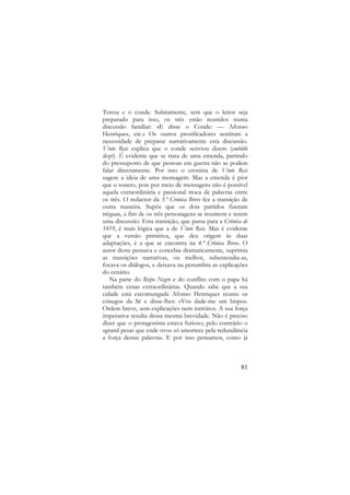 Teresa e o conde. Subitamente, sem que o leitor seja
preparado para isso, os três estão reunidos numa
discussão familiar: «E disse o Conde: — Afonso
Henriques, etc.» Os outros prosificadores sentiram a
necessidade de preparar narrativamente esta discussão.
Vinte Reis explica que o conde «enviou dizer» (embióle
dezir). É evidente que se trata de uma emenda, partindo
do pressuposto de que pessoas em guerra não se podem
falar directamente. Por isso o cronista de Vinte Reis
sugere a ideia de uma mensagem. Mas a emenda é pior
que o soneto, pois por meio de mensagens não é possível
aquela extraordinária e passional troca de palavras entre
os três. O redactor da 3.ª Crónica Breve fez a transição de
outra maneira. Supôs que os dois partidos fizeram
tréguas, a fim de os três personagens se reunirem e terem
uma discussão. Esta transição, que passa para a Crónica de
1419, é mais lógica que a de Vinte Reis. Mas é evidente
que a versão primitiva, que deu origem às duas
adaptações, é a que se encontra na 4.ª Crónica Breve. O
autor desta pensava e concebia dramaticamente, suprimia
as transições narrativas, ou melhor, subentendia-as,
focava os diálogos, e deixava na penumbra as explicações
do cenário.
Na parte do Bispo Negro e do conflito com o papa há
também cenas extraordinárias. Quando sabe que a sua
cidade está excomungada Afonso Henriques reuniu os
cónegos da Sé e disse-lhes: «Vós dade-me um bispo».
Ordem breve, sem explicações nem intróitos. A sua força
imperativa resulta dessa mesma brevidade. Não é preciso
dizer que o protagonista estava furioso; pelo contrário o
«grand pesar que ende ovo» só amortece pela redundância
a força destas palavras. E por isso pensamos, como já

81

 
