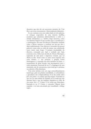 dissemos, que elas são um acrescento narrativo de Vinte
Reis a um texto enxutamente e funcionalmente dramático.
E, em contraste com esta ordem dada em três palavras,
os cónegos respondem de uma maneira melíflua,
casuística que caracteriza admiravelmente o estilo e a
atitude eclesiásticas: «— Senhor, bispo havemos, como
vos daremos bispo?» O que ressalta aqui é a justificação e
a interrogação. Há todo um discurso eclesiástico fundado
sobre o direito canónico a justificar um não que não é
dado explicitamente. Esse discurso é resumido em poucas
palavras, como cabe ao estilo do cantar, mas subentende
outro muito mais longo. A própria circularidade do
discurso, começado por bispo e acabado por bispo,
contrasta com a linha recta da fala de Afonso Henriques,
expressão de uma pura e imperiosa vontade, que vai
direita ao fim. Assim como se sente nessa resposta uma
certa retórica — são retóricas a própria forma
interrogativa e a oposição dos dois membros da frase —
característica de gente letrada, mas incompatível com o
estilo puramente funcional do rei. É a linguagem de uma
instituição, não de uma pessoa, e por sinal que é anónima,
ou colectiva: «Eles disseram».
Esta cena termina com um jogo extraordinariamente
teatral que, pela sua própria teatralidade, os refundidores
e glosadores não compreenderam. O rei diz «saíde todos
por essa porta e eu catarei qual faça bispo». Entendeu-se
que isto era uma ordem de expulsão: «E el vendo que não
queriam fazer o que ele mandava degradou-os todos de
sua terra», diz a 3.ª Crónica. E foi assim que Herculano,
baseando-se na 3.ª Crónica, o entendeu. Depois desta
expulsão o rei teria encontrado por casualidade o clérigo
negro.

82

 