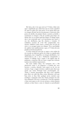 De facto, não é isto que está na 4.ª Crónica. «Sair» tem
aqui o significado que ainda hoje tem no teatro espanhol
de entrar no palco por uma porta. O rei queria dizer que
os cónegos deviam sair da sua presença e entrar por uma
porta em desfile; ele próprio ficaria a assistir ao desfile e
examinaria os cónegos a fim de escolher para bispo um
dentre eles: «e eu catarei qual faça bispo». O clérigo negro
não é um extraviado que o rei encontrasse por acaso: é
um dos desfilantes, que lhe chamou a atenção. O
cuidadoso cronista de Vinte Reis compreendeu isto
mesmo: «Salidvos todos fuera e entrad unos em pós de
otros e yo escogeré quien sea obispo». Teve necessidade
de explicar mais analiticamente o que a 4.ª Crónica dá com
grande economia de palavras.
O efeito teatral da cena que se segue a esta ordem do
rei só pode ser dado por gestos do corpo ou suprido pela
imaginação, mas é magnífico: os cónegos desfilando, o rei
observando-os um a um e finalmente interpelando o
«negro». O diálogo com o negro é um rápido jogo de
perguntas e respostas. Dir-se-ia que o jogral não somente
cantava mas também representava.
Há outro indício disso. Os versículos 141 a 146
descrevem como o rei despojou o Cardeal dos seus
haveres e cavalos, dizendo: «esto quero eu de vós em
serviço». Logo a seguir retomou a palavra para dizer que
queria que nunca Portugal fosse excomungado, etc.
Assim, a mesma personagem fala duas vezes seguidas
para dizer em cada fala duas coisas diferentes sem que
haja entre as duas falas qualquer prosa narrativa que
justifique a separação entre elas. Numa narração isto não
tem cabimento. Por isso o cronista de Vinte Reis suprimiu
a frase «esto quero eu de vós em serviço», e desta maneira
reduziu as duas frases a uma só. Quanto ao prosificador

83

 