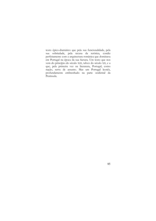 texto épico-dramático que pela sua funcionalidade, pela
sua sobriedade, pela recusa da retórica, condiz
perfeitamente com a arquitectura românica que dominava
em Portugal na época da sua factura. Um texto que nos
vem do princípio do século XIII, talvez do século XII, e a
que, pela primeira vez na literatura, Portugal, como
nação, serve de assunto. Mas um Portugal leonês,
profundamente embrenhado na parte ocidental da
Península.

85

 