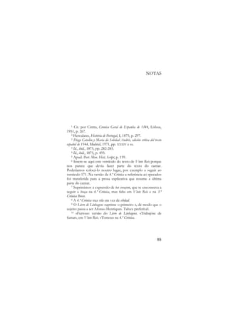 NOTAS

Cit. por Cintra, Cronica Geral de Espanha de 1344, Lisboa,
1951, p. 267.
2 Herculano, História de Portugal, I, 1875, p. 297.
3 Diego Catalón y Maria da Soledad Andrés, edición crítica del texto
español de 1344, Madrid, 1971, pp. XXXIV e ss.
3 Id., ibid., 1875, pp. 282-285.
4 Id., ibid., 1875, p. 493.
5 Apud. Port. Mon. Hist, Script, p. 159.
6 Insere-se aqui este versículo do texto de Vinte Reis porque
nos parece que devia fazer parte do texto do cantar.
Poderíamos colocá-lo noutro lugar, por exemplo a seguir ao
versículo 171. Na versão da 4.ª Crónica a referência ao «pecado»
foi transferida para a prosa explicativa que resume a última
parte do cantar.
7 Suprimimos a expressão de teu coraçom, que se encontrava a
seguir a braça na 4.ª Crónica, mas falta em Vinte Reis e na 3.ª
Crónica Breve.
8 A 4.ª Crónica traz vila em vez de cibdad.
9 O Livro de Linhagens suprime o primeiro o, de modo que o
sujeito passa a ser Afonso Henriques. Talvez preferível.
10 «Furtou»: versão do Livro de Linhagens. «Trabajóse de
furtar», em Vinte Reis. «Tomou» na 4.ª Crónica.
1

88

 