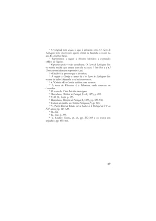 O original tem azaas, o que é evidente erro. O Livro de
Linhagens tem: «Convosco quero entrar na fazenda e estarei na
az». É a melhor lição.
12 Suprimimos a seguir a «Soeiro Mendes» a expressão
«Mãos de Águia».
13 Optamos pela versão castelhana. O Livro de Linhagens diz:
«e minha madre que estava com ele na aaz». Vinte Reis e a 4.ª
Crónica coincidem em suprimir o que.
14 «Criado» é a pessoa que o aio criou.
15 A seguir a Comigo e antes de e o Livro de Linhagens diz:
«come de cabo à fazenda e eu irei convosco».
16 4.ª Crónica: «E o Conde cuidou a ser morto».
17 A terra de Ultramar é a Palestina, onde estavam os
cruzados.
18 O texto de Vinte Reis diz cinco leguas.
19 Herculano, História de Portugal, I vol., 1875, p. 495.
20 P. M. H., Script. p. 175.
21 Herculano, História de Portugal, I, 1875, pp. 329-330.
22 Colecção de Inéditos de História Portuguesa, V, p. 524.
23 V. Pierre David, Etudes sur la Galice et le Portugal du VIe ao
XIIe siècles, pp. 427-429.
24 Id., ibid.
25 Id., ibid., p. 399.
26 V. Lindley Cintra, op. cit., pp. 292-369 e os textos em
apêndice, pp. 465-466.
11

89

 