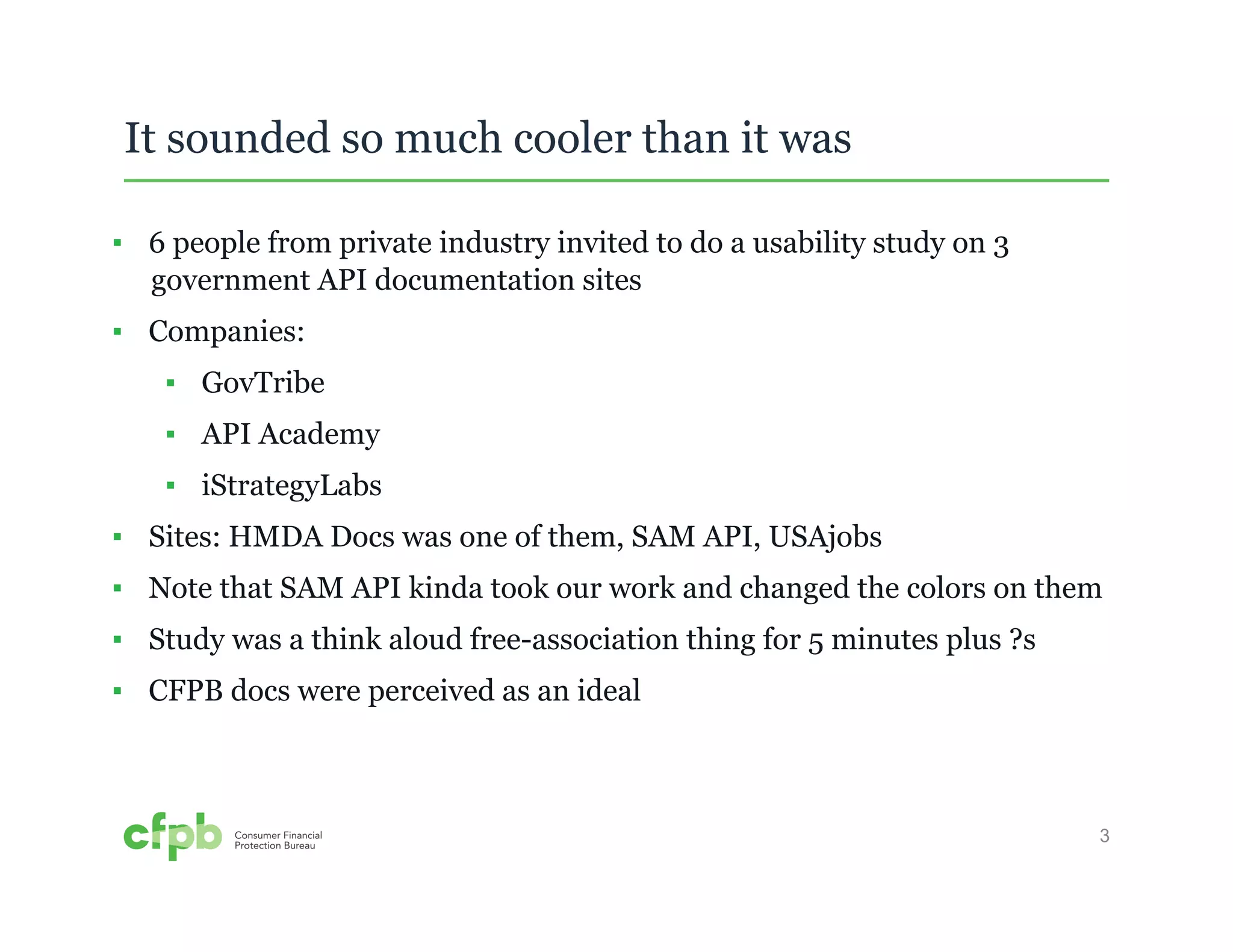 3 
It sounded so much cooler than it was 
▪ 6 people from private industry invited to do a usability study on 3 
government API documentation sites 
▪ Companies: 
▪ GovTribe 
▪ API Academy 
▪ iStrategyLabs 
▪ Sites: HMDA Docs was one of them, SAM API, USAjobs 
▪ Note that SAM API kinda took our work and changed the colors on them 
▪ Study was a think aloud free-association thing for 5 minutes plus ?s 
▪ CFPB docs were perceived as an ideal 
 