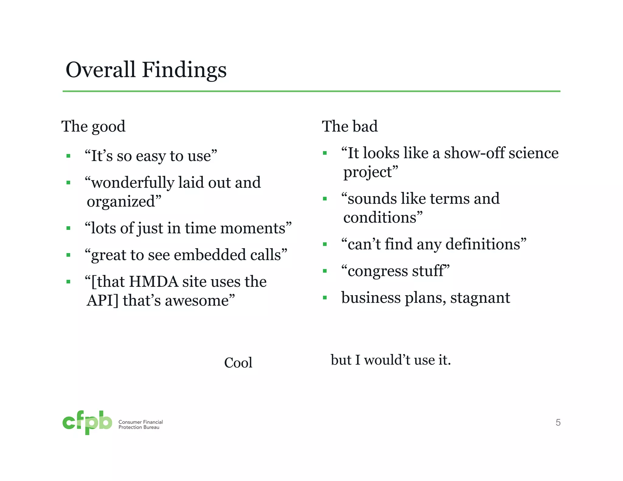 5 
▪ “It’s so easy to use” 
▪ “wonderfully laid out and 
organized” 
▪ “lots of just in time moments” 
▪ “great to see embedded calls” 
▪ “[that HMDA site uses the 
API] that’s awesome” 
The bad 
▪ “It looks like a show-off science 
project” 
▪ “sounds like terms and 
conditions” 
▪ “can’t find any definitions” 
▪ “congress stuff” 
▪ business plans, stagnant 
Overall Findings 
The good 
Cool but I would’t use it. 
 