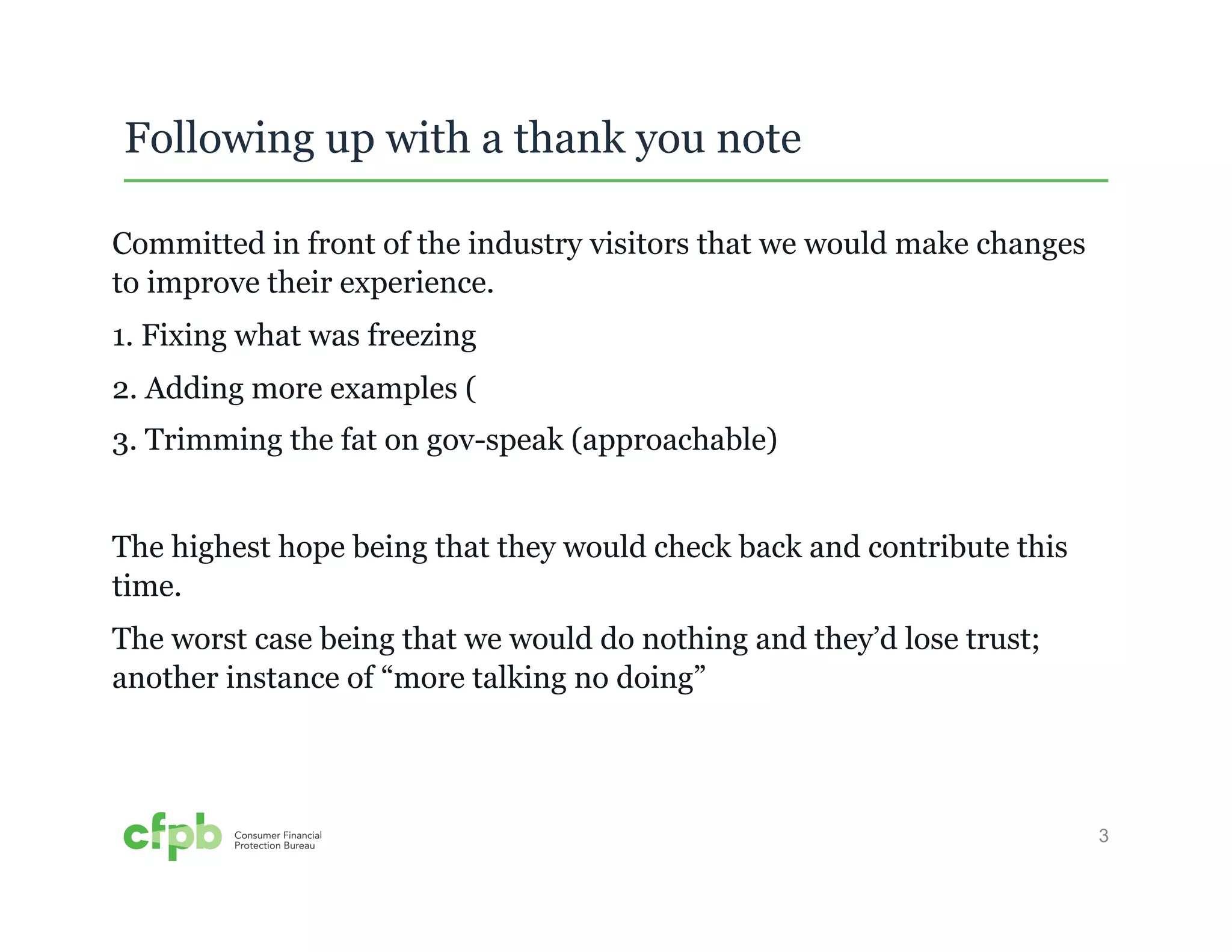 3 
Following up with a thank you note 
Committed in front of the industry visitors that we would make changes 
to improve their experience. 
1. Fixing what was freezing 
2. Adding more examples ( 
3. Trimming the fat on gov-speak (approachable) 
The highest hope being that they would check back and contribute this 
time. 
The worst case being that we would do nothing and they’d lose trust; 
another instance of “more talking no doing” 
 