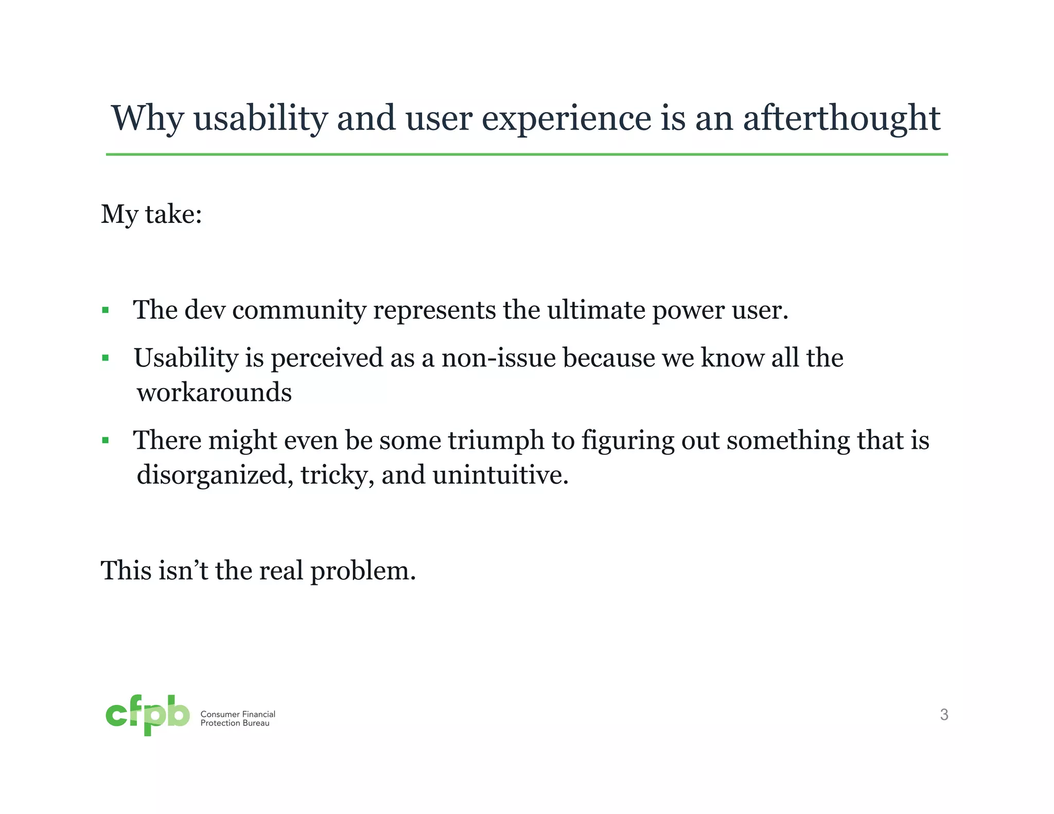 Why usability and user experience is an afterthought 
3 
My take: 
▪ The dev community represents the ultimate power user. 
▪ Usability is perceived as a non-issue because we know all the 
workarounds 
▪ There might even be some triumph to figuring out something that is 
disorganized, tricky, and unintuitive. 
This isn’t the real problem. 
 
