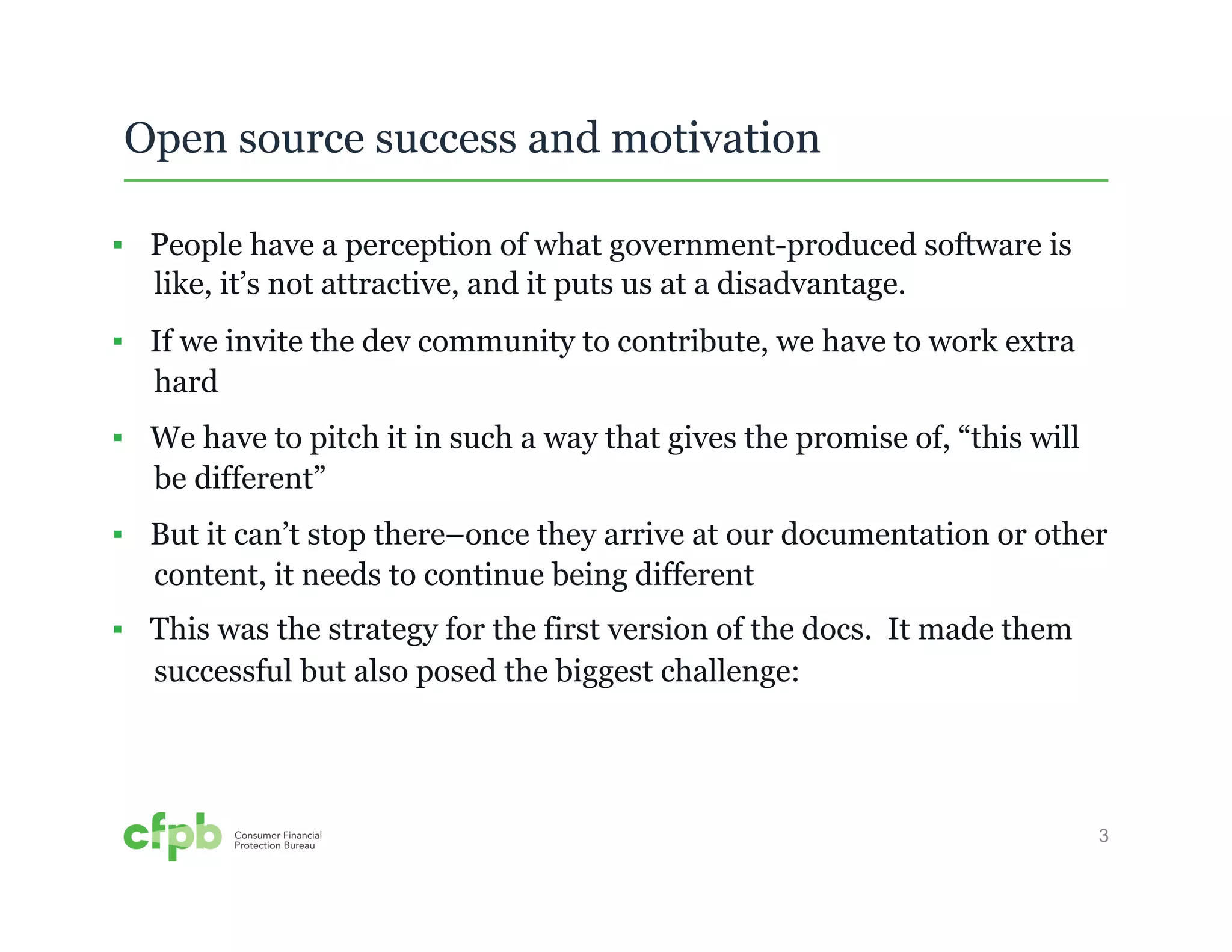 3 
Open source success and motivation 
▪ People have a perception of what government-produced software is 
like, it’s not attractive, and it puts us at a disadvantage. 
▪ If we invite the dev community to contribute, we have to work extra 
hard 
▪ We have to pitch it in such a way that gives the promise of, “this will 
be different” 
▪ But it can’t stop there–once they arrive at our documentation or other 
content, it needs to continue being different 
▪ This was the strategy for the first version of the docs. It made them 
successful but also posed the biggest challenge: 
 