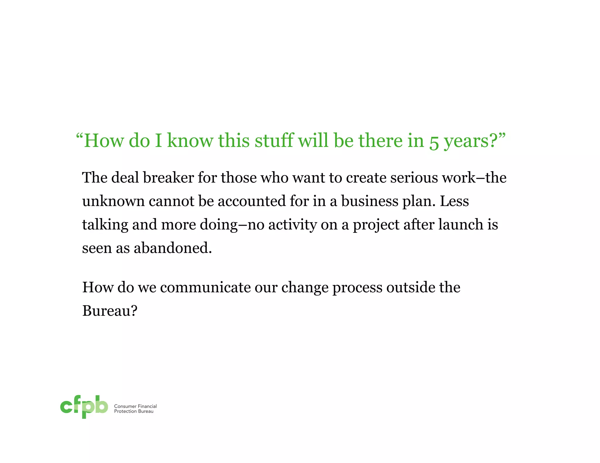 “How do I know this stuff will be there in 5 years?” 
The deal breaker for those who want to create serious work–the 
unknown cannot be accounted for in a business plan. Less 
talking and more doing–no activity on a project after launch is 
seen as abandoned. 
How do we communicate our change process outside the 
Bureau? 
 
