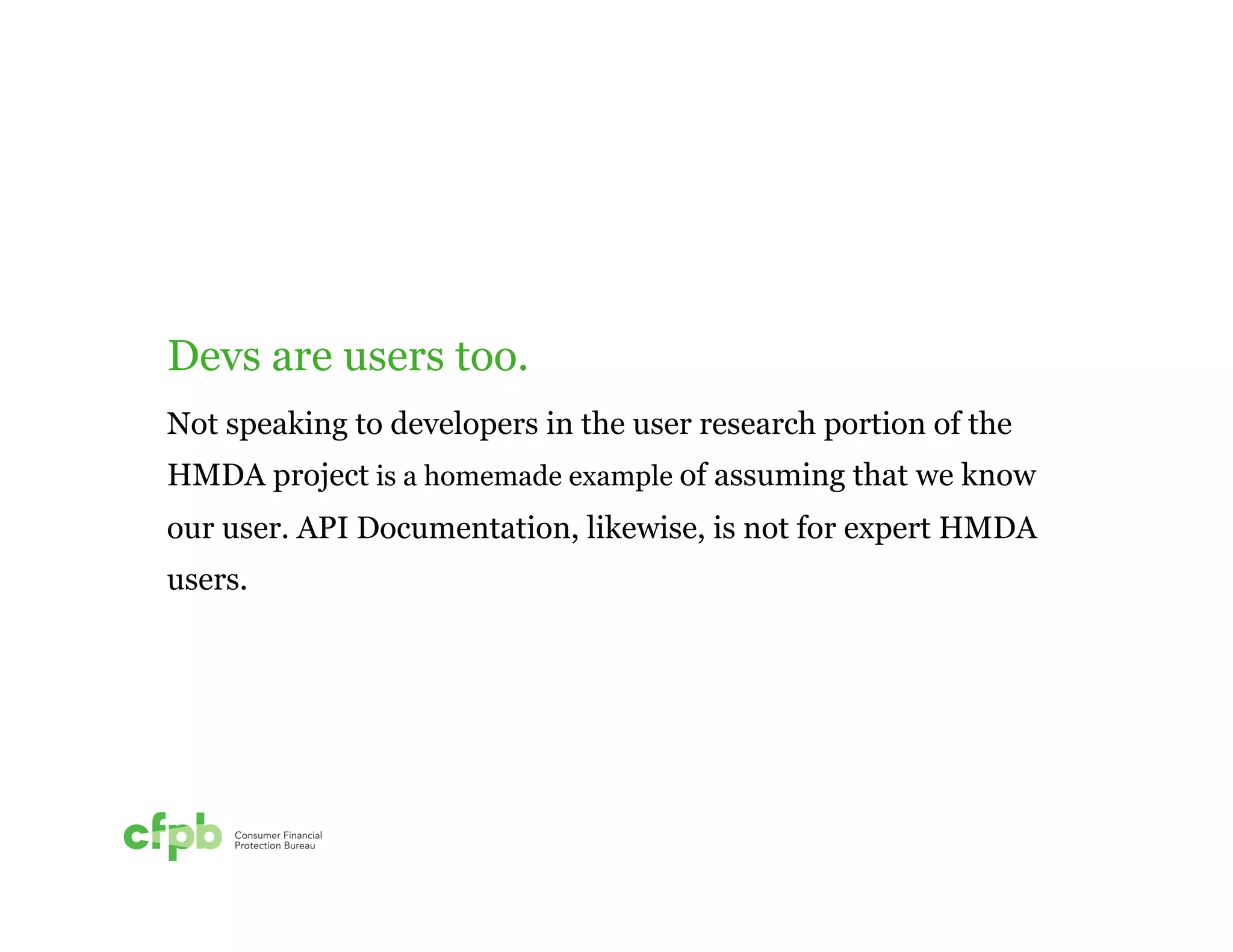 Devs are users too. 
Not speaking to developers in the user research portion of the 
HMDA project is a homemade example of assuming that we know 
our user. API Documentation, likewise, is not for expert HMDA 
users. 
 