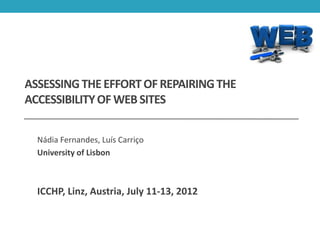 ASSESSING THE EFFORT OF REPAIRING THE
ACCESSIBILITY OF WEB SITES


  Nádia Fernandes, Luís Carriço
  University of Lisbon



  ICCHP, Linz, Austria, July 11-13, 2012
 