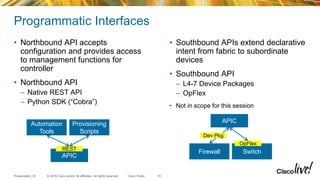 © 2015 Cisco and/or its affiliates. All rights reserved.Presentation_ID Cisco Public
Programmatic Interfaces
• Northbound API accepts
configuration and provides access
to management functions for
controller
• Northbound API
– Native REST API
– Python SDK (“Cobra”)
• Southbound APIs extend declarative
intent from fabric to subordinate
devices
• Southbound API
– L4-7 Device Packages
– OpFlex
• Not in scope for this session
10
Automation
Tools
Provisioning
Scripts
APIC
REST
Firewall Switch
OpFlex
APIC
Dev Pkg
 