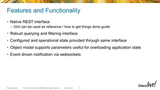 © 2015 Cisco and/or its affiliates. All rights reserved.Presentation_ID Cisco Public
Features and Functionality
• Native REST interface
– GUI can be used as reference / how to get things done guide
• Robust querying and filtering interface
• Configured and operational state provided through same interface
• Object model supports parameters useful for overloading application state
• Event driven notification via websockets
12
 