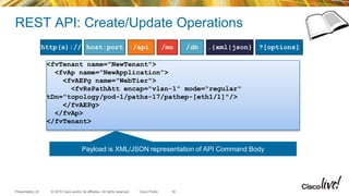 © 2015 Cisco and/or its affiliates. All rights reserved.Presentation_ID Cisco Public
REST API: Create/Update Operations
/api /mo /dn .{xml|json} ?[options]host:porthttp(s)://
<fvTenant name="NewTenant">
<fvAp name="NewApplication">
<fvAEPg name="WebTier">
<fvRsPathAtt encap="vlan-1" mode="regular"
tDn="topology/pod-1/paths-17/pathep-[eth1/1]"/>
</fvAEPg>
</fvAp>
</fvTenant>
Payload is XML/JSON representation of API Command Body
16
 