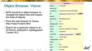 © 2015 Cisco and/or its affiliates. All rights reserved.Presentation_ID Cisco Public
Object Browser: Visore
• APIC has built in object browser to
navigate the object tree and inspect
the state of objects
• Point the web browser to Visore:
http://<apic>/visore.html
• Search for a particular object or dn
(fvTenant, topSystem, topology/pod-
1/node-101)
17
 