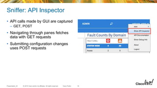 © 2015 Cisco and/or its affiliates. All rights reserved.Presentation_ID Cisco Public
Sniffer: API Inspector
• API calls made by GUI are captured
– GET, POST
• Navigating through panes fetches
data with GET requests
• Submitting configuration changes
uses POST requests
18
 