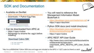 © 2015 Cisco and/or its affiliates. All rights reserved.Presentation_ID Cisco Public
SDK and Documentation
• Available on DevNet
– https://developer.cisco.com/site/apic-dc/
– Downloads -> Python Egg Files
• Can be downloaded from APIC at:
– https://<apic>/cobra
– Remember to rename the .egg’s before
installing*
• You will need to reference the
Management Information Model.
Bookmark it
– https://developer.cisco.com/media/mim-ref/ or
https://<apic>/doc/html
• Python SDK docs (and install directions)
– https://developer.cisco.com/site/apic-
dc/documents/pythonapi or
– https://<apic>/cobra
• APIC REST API User Guide
– http://www.cisco.com/c/en/us/td/docs/switche
s/datacenter/aci/apic/sw/1-
x/api/rest/b_APIC_RESTful_API_User_Guide.
html
21
*http://cs.co/9006xDw6: Python SDK docs and eggs are included on the APIC in 1.0(2*) code but there's a catch
 
