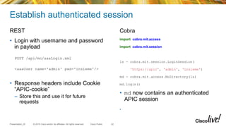 © 2015 Cisco and/or its affiliates. All rights reserved.Presentation_ID Cisco Public
Establish authenticated session
REST
• Login with username and password
in payload
POST /api/mo/aaaLogin.xml
<aaaUser name='admin' pwd='insieme'/>
• Response headers include Cookie
“APIC-cookie”
– Store this and use it for future
requests
Cobra
import cobra.mit.access
import cobra.mit.session
ls = cobra.mit.session.LoginSession(
'https://apic', 'admin', 'insieme')
md = cobra.mit.access.MoDirectory(ls)
md.login()
• md now contains an authenticated
APIC session
•
22
 
