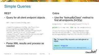 © 2015 Cisco and/or its affiliates. All rights reserved.Presentation_ID Cisco Public
Simple Queries
REST
• Query for all client endpoint objects
GET /api/class/fvCEp.xml
<?xml?><imdata><fvCEp dn="uni/tn-
Cisco/ap-Blog/epg-MySQL/cep-
00:50:56:82:D2:FE" encap="vlan-501"
id="0" ip="0.0.0.0" lcC="vmm"
lcOwn="local" mac="00:50:56:82:D2:FE"
mcastAddr="not-applicable"
name="00:50:56:82:D2:FE”
uid="0"/></imdata>
• Parse XML results and process as
needed
Cobra
• Use the “lookupByClass” method to
find all endpoints (fvCEp)
endpoints = md.lookupByClass('fvCEp')
print([str(ep.dn) for ep in endpoints])
['uni/tn-Cisco/ap-Blog/epg-MySQL/cep-
00:50:56:82:D2:FE', 'uni/tn-Cisco/ap-
Blog/epg-MySQL/cep-00:50:56:82:C3:D0']
23
Tip: To inspect http requests use debuglevel on
httplib:
import httplib
httplib.HTTPConnection.debuglevel =
1
 