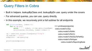 © 2015 Cisco and/or its affiliates. All rights reserved.Presentation_ID Cisco Public
Query Filters in Cobra
• Built in helpers .lookupByClass and .lookupByDn use .query under the covers
• For advanced queries, you can use .query directly
• In this example, we recursively print a full subtree for all endpoints
24
def printtree(mos, indent=0):
for mo in mos:
print ' ' * indent, str(mo.meta.className)
printtree(mo.children, indent=indent+2)
cq = cobra.mit.access.ClassQuery('fvCEp')
cq.subtree = 'full'
endpoints = md.query(cq)
printtree(endpoints)
>>> printtree(endpoints)
cobra.model.fv.CEp
cobra.model.fv.RsNic
cobra.model.fv.RsVm
cobra.model.fv.RsCEpToPathEp
cobra.model.fv.RsHyper
cobra.model.fv.ReportingNode
 