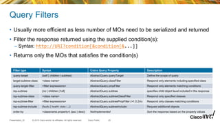 © 2015 Cisco and/or its affiliates. All rights reserved.Presentation_ID Cisco Public
Query Filters
• Usually more efficient as less number of MOs need to be serialized and returned
• Filter the response returned using the supplied condition(s):
– Syntax: http://URI?condition[&condition[&...]]
• Returns only the MOs that satisfies the condition(s)
Filter type Syntax Cobra Query Property Description
query-target {self | children | subtree} AbstractQuery.queryTarget Define the scope of query
target-subtree-class <class name> AbstractQuery.classFilter Respond only elements including specified class
query-target-filter <filter expressions> AbstractQuery.propFilter Respond only elements matching conditions
rsp-subtree {no | children | full} AbstractQuery.subtree specifies child object level included in the response
rsp-subtree-class <class name> AbstractQuery.subtreeClassFilter Respond only specified classes
rsp-subtree-filter <filter expressions> AbstractQuery.subtreePropFilter (>1.0.2m) Respond only classes matching conditions
rsp-subtree-include {faults | health :stats : …} AbstractQuery.subtreeInclude Request additional objects
order-by <classname.property>| {asc | desc} NotImplemented Sort the response based on the property values
25
 