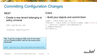 © 2015 Cisco and/or its affiliates. All rights reserved.Presentation_ID Cisco Public
Committing Configuration Changes
REST
• Create a new tenant belonging to
policy universe
POST /api/mo/uni.xml
<fvTenant name="Cisco"/>
Cobra
• Build your objects and commit them
26
Tip: To get the configured XML body for the object
you've created/modified, add the rsp-include query
parameter:
POST /api/mo/uni.xml?rsp-subtree=modified
topMo = cobra.model.pol.Uni('')
fvTenant = cobra.model.fv.Tenant(topMo, name='Cisco')
c = cobra.mit.request.ConfigRequest()
c.addMo(fvTenant)
md.commit(c)
 