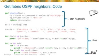 © 2015 Cisco and/or its affiliates. All rights reserved.Presentation_ID Cisco Public
Get fabric OSPF neighbors: Code
29
def showOspf(md):
cq = cobra.mit.request.ClassQuery('ospfAdjEp')
cq.subtreeInclude = 'faults'
return md.query(cq)
neis = showOspf(md)
fields = [('Neighbor ID ', 'id'), ('Pri', 'prio'), ('State ',
'operSt'), ('Address ', 'peerIp'), ('Node', 'dn')]
for field in fields:
print '{:<{width}}'.format(field[0], width=len(field[0])),
for ne in neis:
for f in fields:
print '{:<{width}}'.format(getattr(ne, f[1]), width=len(f[0])),
for fault in ne.children:
print 'Fault Present: ', fault.descr
Fetch Neighbors
Print
 