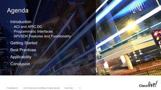© 2015 Cisco and/or its affiliates. All rights reserved.Presentation_ID Cisco Public
Agenda
• Introduction
– ACI and APIC DC
– Programmatic Interfaces
– API/SDK Features and Functionality
• Getting Started
• Best Practices
• Applicability
• Conclusion
3
 