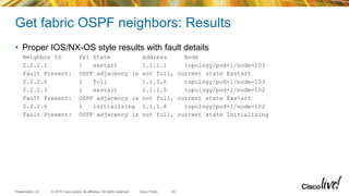 © 2015 Cisco and/or its affiliates. All rights reserved.Presentation_ID Cisco Public
Get fabric OSPF neighbors: Results
• Proper IOS/NX-OS style results with fault details
Neighbor ID Pri State Address Node
2.2.2.1 1 exstart 1.1.1.1 topology/pod-1/node-103
Fault Present: OSPF adjacency is not full, current state Exstart
2.2.2.6 1 full 1.1.1.6 topology/pod-1/node-103
2.2.2.3 1 exstart 1.1.1.5 topology/pod-1/node-102
Fault Present: OSPF adjacency is not full, current state Exstart
2.2.2.6 1 initializing 1.1.1.6 topology/pod-1/node-102
Fault Present: OSPF adjacency is not full, current state Initializing
30
 