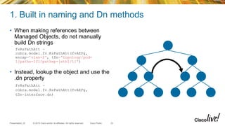 © 2015 Cisco and/or its affiliates. All rights reserved.Presentation_ID Cisco Public
1. Built in naming and Dn methods
• When making references between
Managed Objects, do not manually
build Dn strings
• Instead, lookup the object and use the
.dn property
33
fvRsPathAtt =
cobra.model.fv.RsPathAtt(fvAEPg,
encap='vlan-2', tDn='topology/pod-
1/paths-101/pathep-[eth1/1]')
fvRsPathAtt =
cobra.model.fv.RsPathAtt(fvAEPg,
tDn=interface.dn)
 