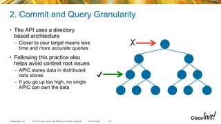 © 2015 Cisco and/or its affiliates. All rights reserved.Presentation_ID Cisco Public
2. Commit and Query Granularity
• The API uses a directory
based architecture
– Closer to your target means less
time and more accurate queries
• Following this practice also
helps avoid context root issues
– APIC stores data in distributed
data stores
– If you go up too high, no single
APIC can own the data
34
✔
✗
 