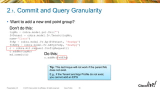 © 2015 Cisco and/or its affiliates. All rights reserved.Presentation_ID Cisco Public
2.1. Commit and Query Granularity
35
• Want to add a new end point group?
Do this:
c.addMo(fvAEPg)
Don't do this:
topMo = cobra.model.pol.Uni('')
fvTenant = cobra.model.fv.Tenant(topMo,
name='Cisco')
fvAp = cobra.model.fv.Ap(fvTenant, 'NewApp')
fvAEPg = cobra.model.fv.AEPg(fvAp, 'NewEpg')
c = cobra.mit.request.ConfigRequest()
c.addMo(topMo)
md.commit(c)
Tip: This technique will not work if the parent Mo
does not exist.
E.g., if the Tenant and App Profile do not exist,
you cannot add an EPG
 