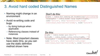 © 2015 Cisco and/or its affiliates. All rights reserved.Presentation_ID Cisco Public
3. Avoid hard coded Distinguished Names
• Naming might change in an
environment
• Avoid re-writing code and
bugs
– by doing lookups when
applicable
– Referencing classes instead of
instances
• Note: Most important classes
have static Dns, so you can
use the static definition
method shown here
36
Don't do this:
topDn = cobra.mit.naming.Dn.fromString('uni/infra')
lacpLagPol = cobra.model.lacp.LagPol(topDn,
name='active', ctrl='graceful-conv,susp-
individual,fast-sel-hot-stdby', mode='active')
Do this:
topMo = cobra.model.pol.Uni('')
infraMo = cobra.model.infra.Infra(topMo, '')
lacpLagPol = cobra.model.lacp.LagPol(infraMo,
name='active', ctrl='graceful-conv,susp-
individual,fast-sel-hot-stdby', mode='active')
 