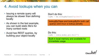 © 2015 Cisco and/or its affiliates. All rights reserved.Presentation_ID Cisco Public
4. Avoid lookups when you can
• Issuing a remote query will
always be slower than defining
locally
• As shown in the last example,
you can build static Mo's for
many context roots
• Avoid two REST queries, by
building your object locally
37
Don't do this:
topMo = md.lookupByClass('polUni')
Do this:
topMo = cobra.model.pol.Uni('')
lookupByClass and lookupByDn both call
.query() and incur a lookup penalty
Built in local memory and available for
immediate usage
 