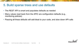 © 2015 Cisco and/or its affiliates. All rights reserved.Presentation_ID Cisco Public
5. Build sparse trees and use defaults
• The REST API is smart and populates defaults as needed
• Many values read back from the APIC are configuration defaults (e.g.,
monitoring policies)
• Passing all these defaults will add bloat to your code, and slow down API calls
38
 