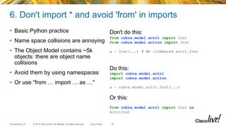© 2015 Cisco and/or its affiliates. All rights reserved.Presentation_ID Cisco Public
6. Don't import * and avoid 'from' in imports
• Basic Python practice
• Name space collisions are annoying
• The Object Model contains ~5k
objects: there are object name
collisions
• Avoid them by using namespaces
• Or use "from … import … as …"
39
Don't do this:
from cobra.model.actrl import Inst
from cobra.model.action import Inst
a = Inst(...) # We clobbered actrl.Inst
Do this:
import cobra.model.actrl
import cobra.model.action
a = cobra.model.actrl.Inst(...)
Or this:
from cobra.model.actrl import Inst as
ActrlInst
 