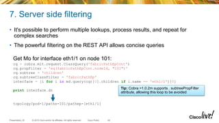 © 2015 Cisco and/or its affiliates. All rights reserved.Presentation_ID Cisco Public
7. Server side filtering
• It's possible to perform multiple lookups, process results, and repeat for
complex searches
• The powerful filtering on the REST API allows concise queries
40
Get Mo for interface eth1/1 on node 101:
cq = cobra.mit.request.ClassQuery('fabricPathEpCont')
cq.propFilter = 'eq(fabricPathEpCont.nodeId, "101")'
cq.subtree = 'children'
cq.subtreeClassFilter = 'fabricPathEp'
interface = [i for i in md.query(cq)[0].children if i.name == 'eth1/1'][0]
print interface.dn
topology/pod-1/paths-101/pathep-[eth1/1]
Tip: Cobra >1.0.2m supports . subtreePropFilter
attribute, allowing this loop to be avoided
 
