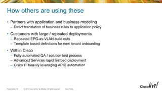 © 2015 Cisco and/or its affiliates. All rights reserved.Presentation_ID Cisco Public
How others are using these
• Partners with application and business modeling
– Direct translation of business rules to application policy
• Customers with large / repeated deployments
– Repeated EPG-as-VLAN build outs
– Template based definitions for new tenant onboarding
• Within Cisco
– Fully automated QA / solution test process
– Advanced Services rapid testbed deployment
– Cisco IT heavily leveraging APIC automation
 