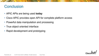 © 2015 Cisco and/or its affiliates. All rights reserved.Presentation_ID Cisco Public
Conclusion
• APIC APIs are being used today
• Cisco APIC provides open API for complete platform access
• Powerful data manipulation and processing
• True object oriented interface
• Rapid development and prototyping
 